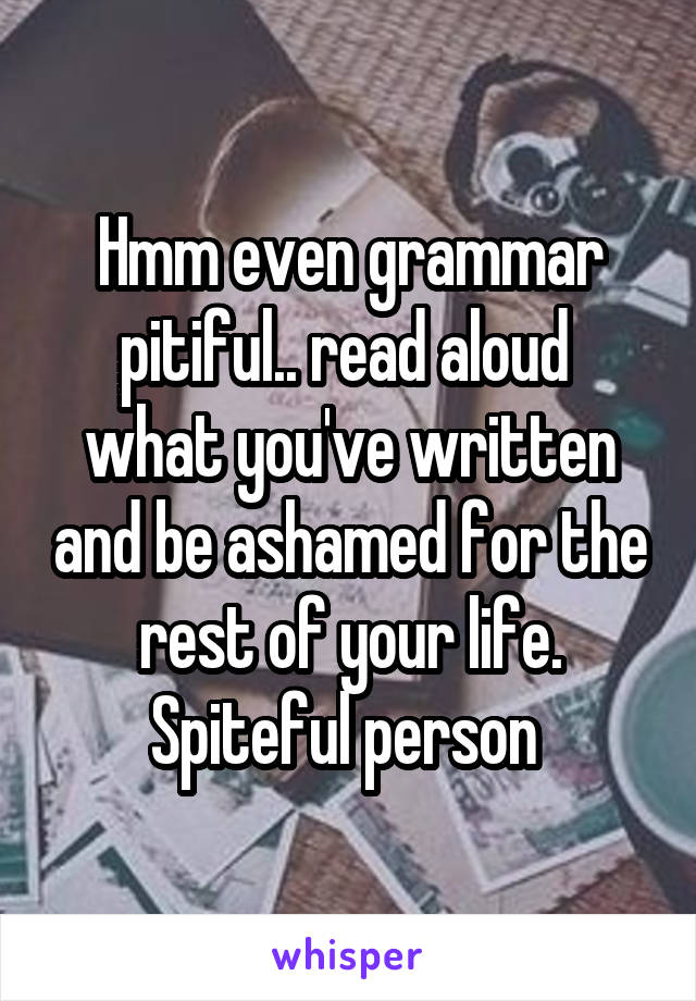 Hmm even grammar pitiful.. read aloud  what you've written and be ashamed for the rest of your life. Spiteful person 