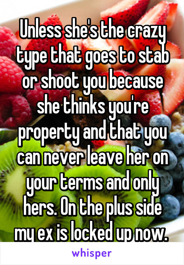 Unless she's the crazy type that goes to stab or shoot you because she thinks you're property and that you can never leave her on your terms and only hers. On the plus side my ex is locked up now. 