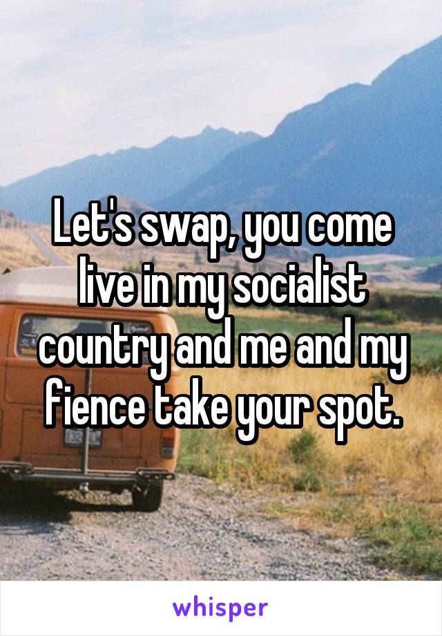 Let's swap, you come live in my socialist country and me and my fience take your spot.