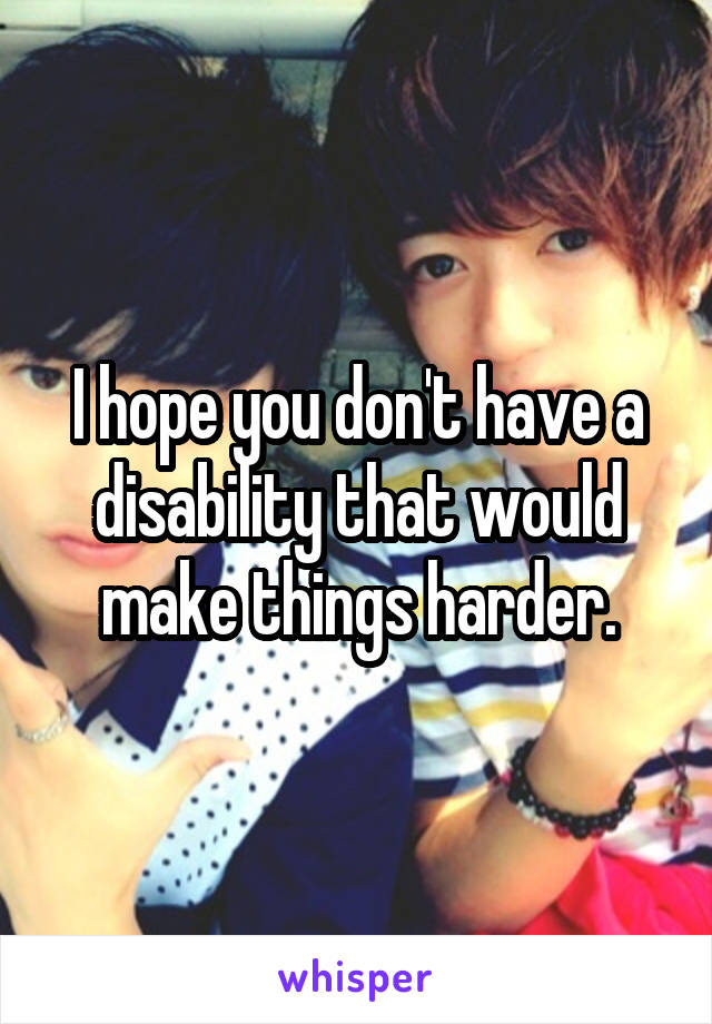 I hope you don't have a disability that would make things harder.