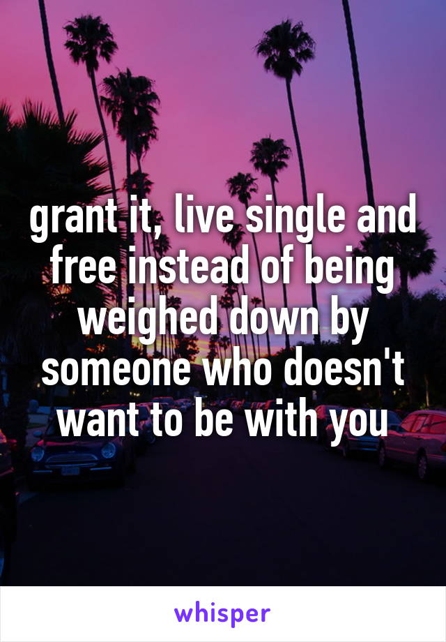  grant it, live single and free instead of being weighed down by someone who doesn't want to be with you