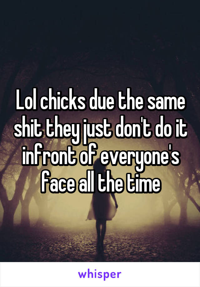 Lol chicks due the same shit they just don't do it infront of everyone's face all the time