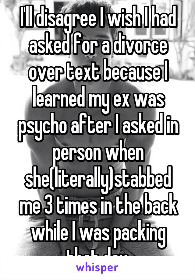 I'll disagree I wish I had asked for a divorce over text because I learned my ex was psycho after I asked in person when she(literally)stabbed me 3 times in the back while I was packing that day.