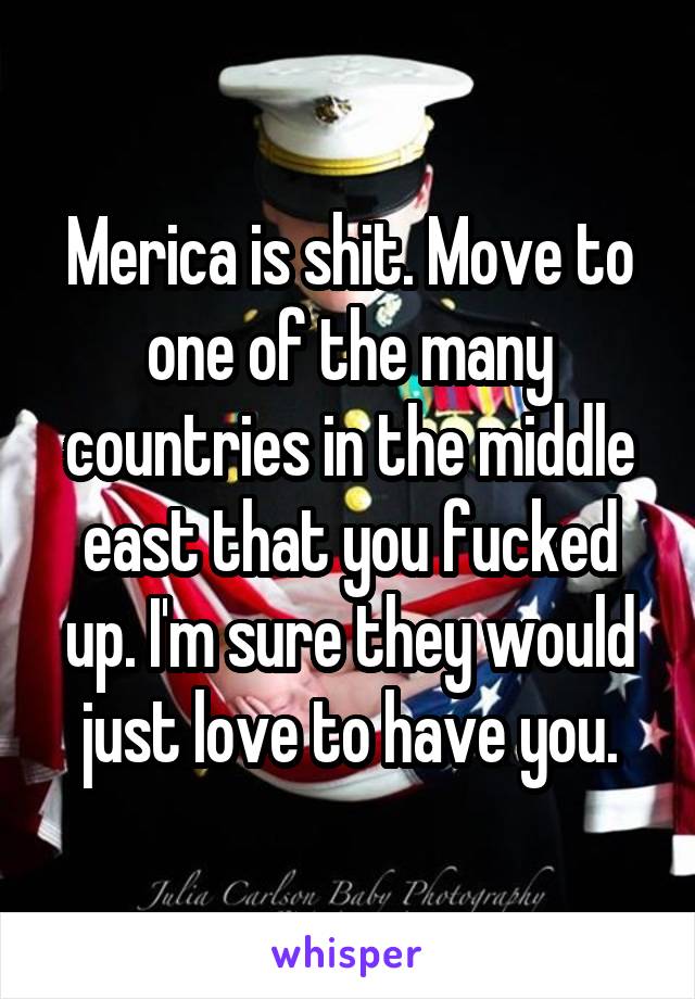 Merica is shit. Move to one of the many countries in the middle east that you fucked up. I'm sure they would just love to have you.