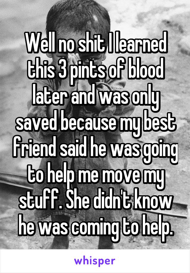 Well no shit I learned this 3 pints of blood later and was only saved because my best friend said he was going to help me move my stuff. She didn't know he was coming to help.