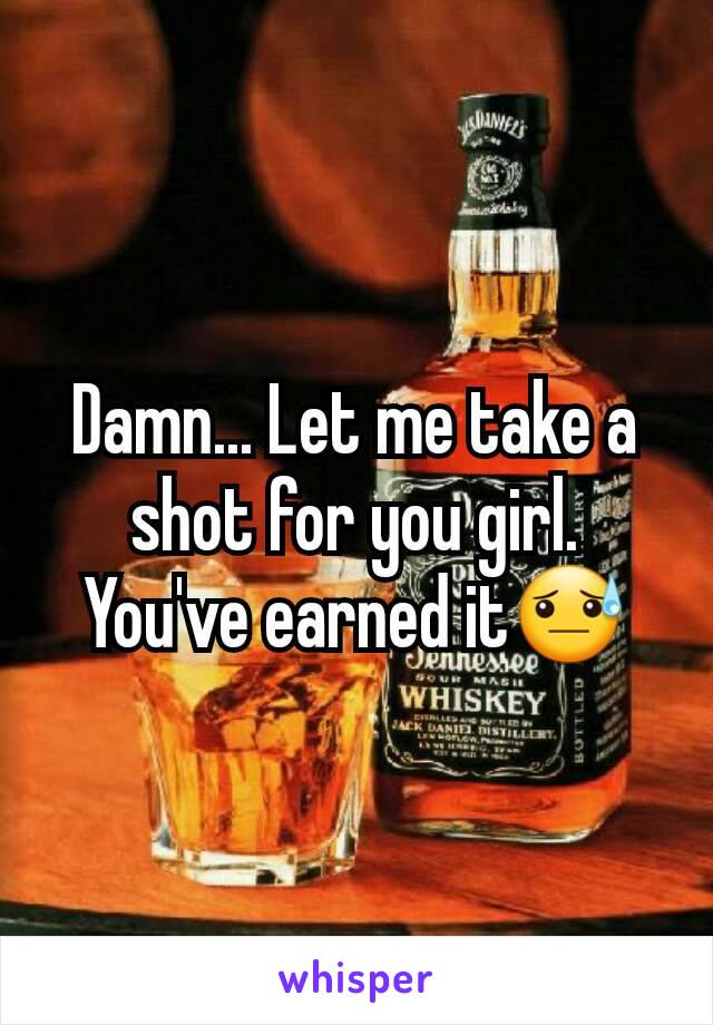 Damn... Let me take a shot for you girl. You've earned it😓