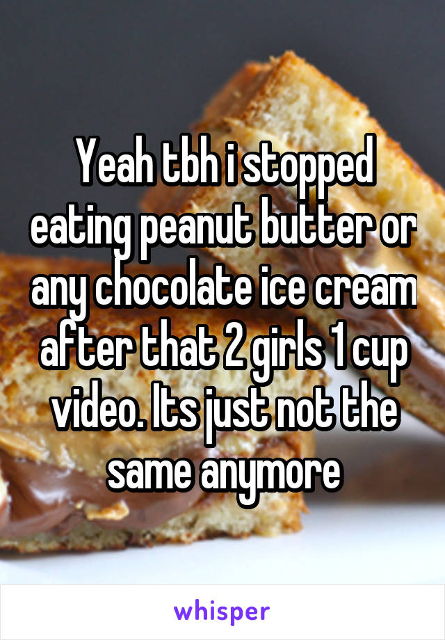 Yeah tbh i stopped eating peanut butter or any chocolate ice cream after that 2 girls 1 cup video. Its just not the same anymore