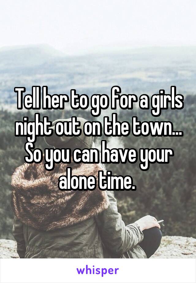 Tell her to go for a girls night out on the town... So you can have your alone time. 