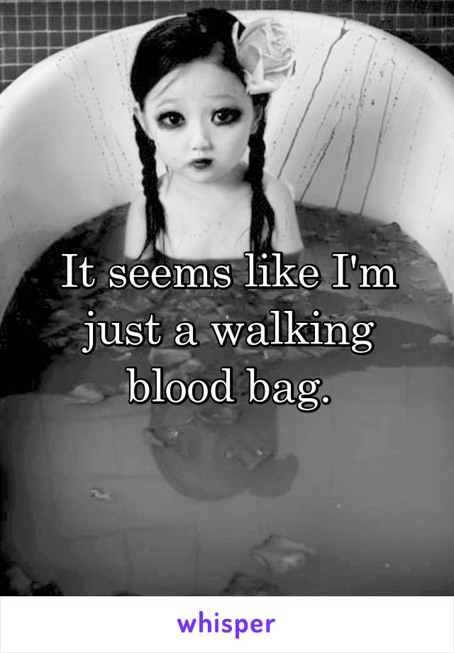 It seems like I'm just a walking blood bag.