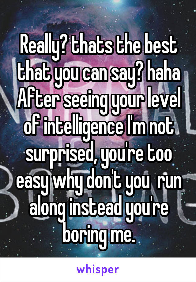 Really? thats the best that you can say? haha After seeing your level of intelligence I'm not surprised, you're too easy why don't you  run along instead you're boring me.