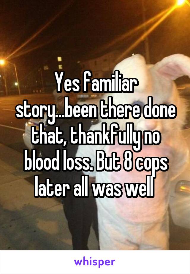 Yes familiar story...been there done that, thankfully no blood loss. But 8 cops later all was well 