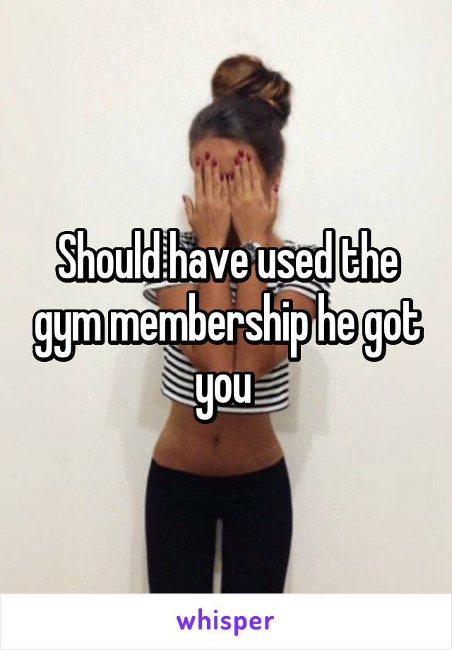 Should have used the gym membership he got you 