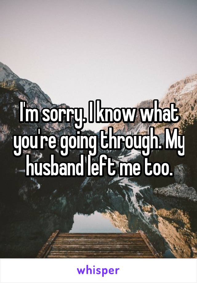 I'm sorry. I know what you're going through. My husband left me too.