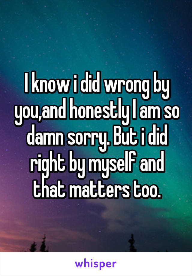  I know i did wrong by you,and honestly I am so damn sorry. But i did right by myself and that matters too.