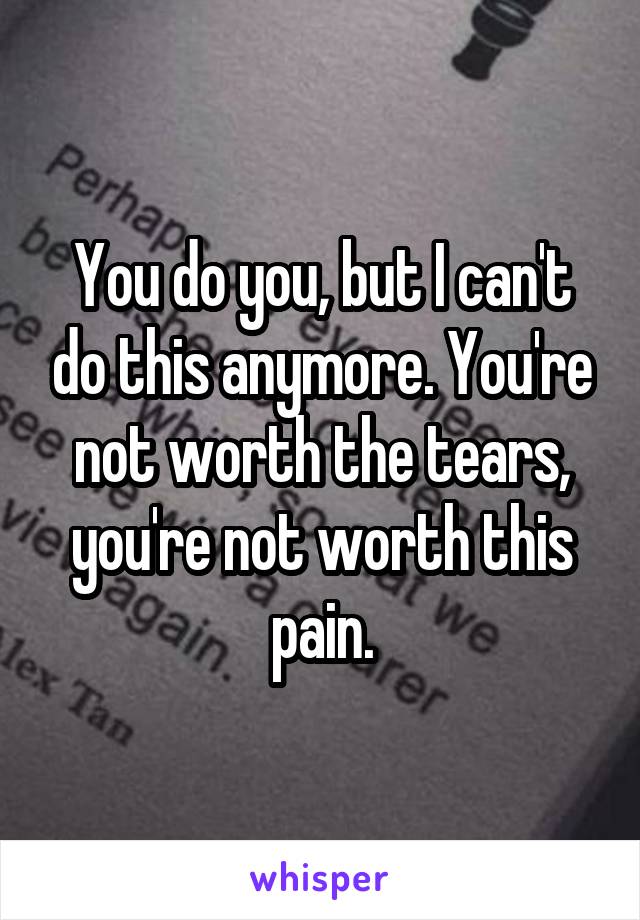 You do you, but I can't do this anymore. You're not worth the tears, you're not worth this pain.