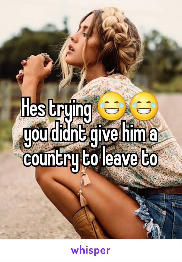 Hes trying 😂😂you didnt give him a country to leave to