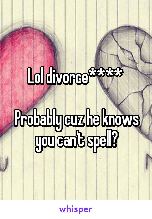 Lol divorce**** 

Probably cuz he knows you can't spell?