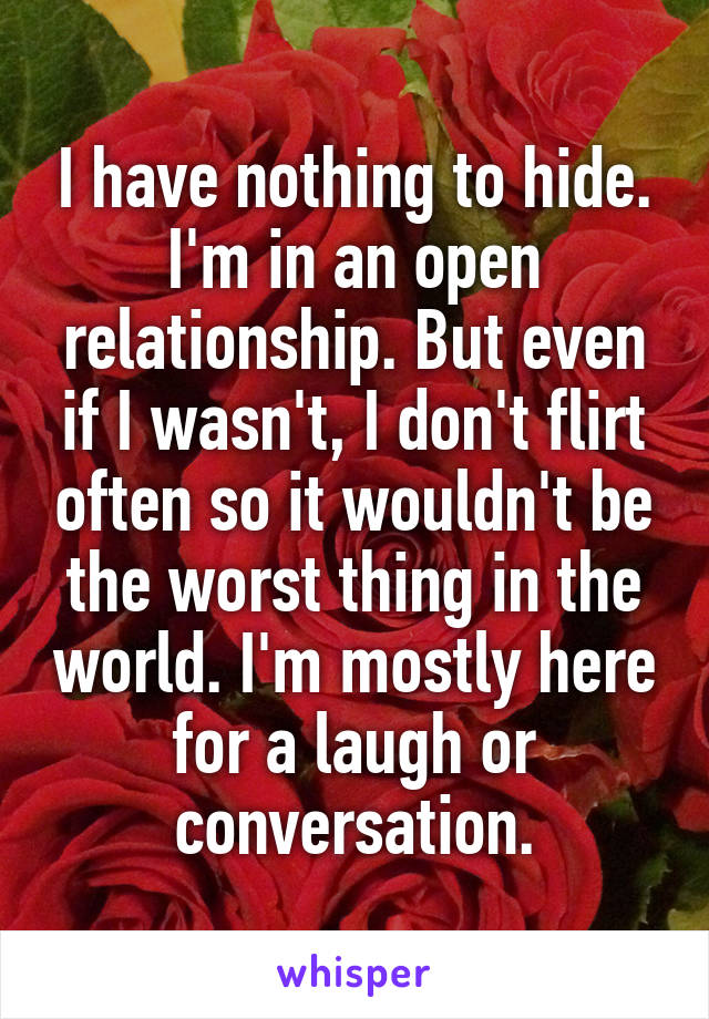 I have nothing to hide. I'm in an open relationship. But even if I wasn't, I don't flirt often so it wouldn't be the worst thing in the world. I'm mostly here for a laugh or conversation.