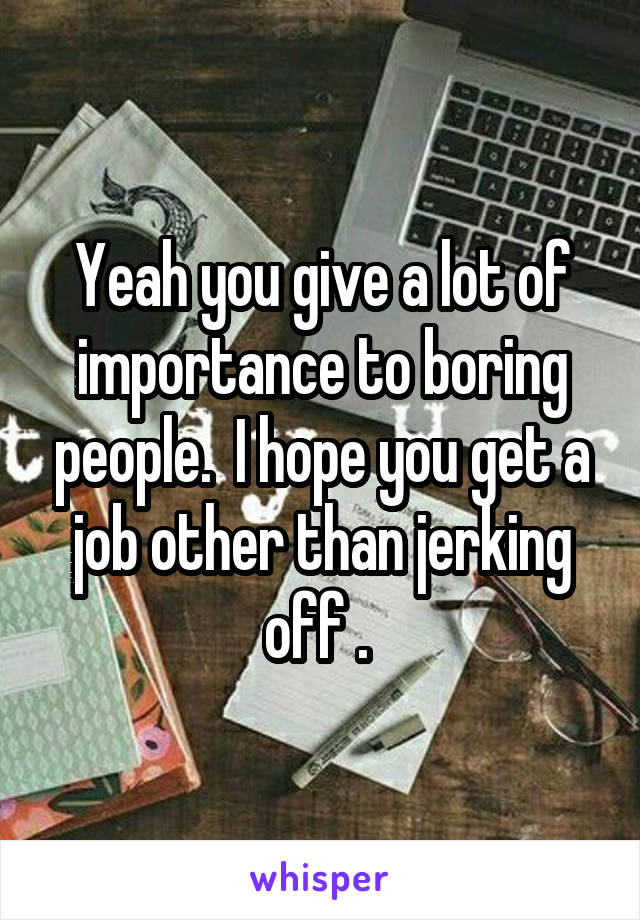 Yeah you give a lot of importance to boring people.  I hope you get a job other than jerking off . 