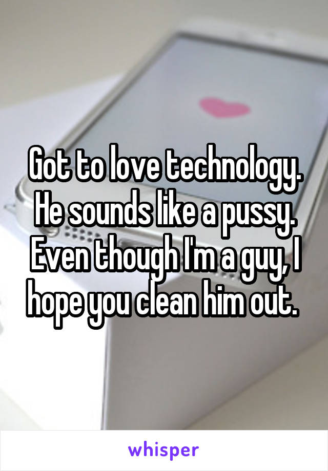 Got to love technology. He sounds like a pussy. Even though I'm a guy, I hope you clean him out. 