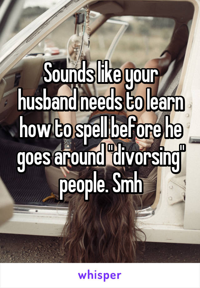 Sounds like your husband needs to learn how to spell before he goes around "divorsing" people. Smh
