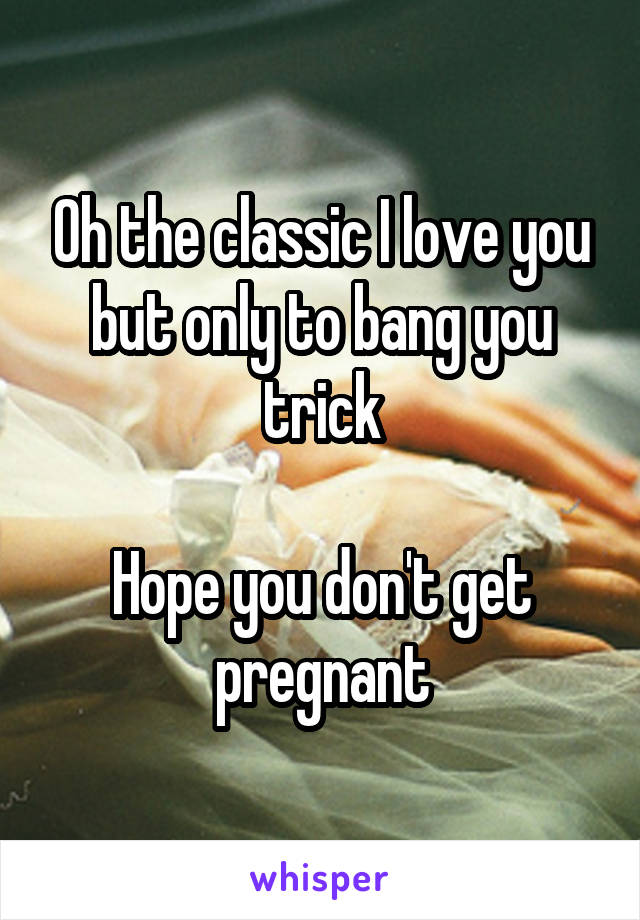 Oh the classic I love you but only to bang you trick

Hope you don't get pregnant