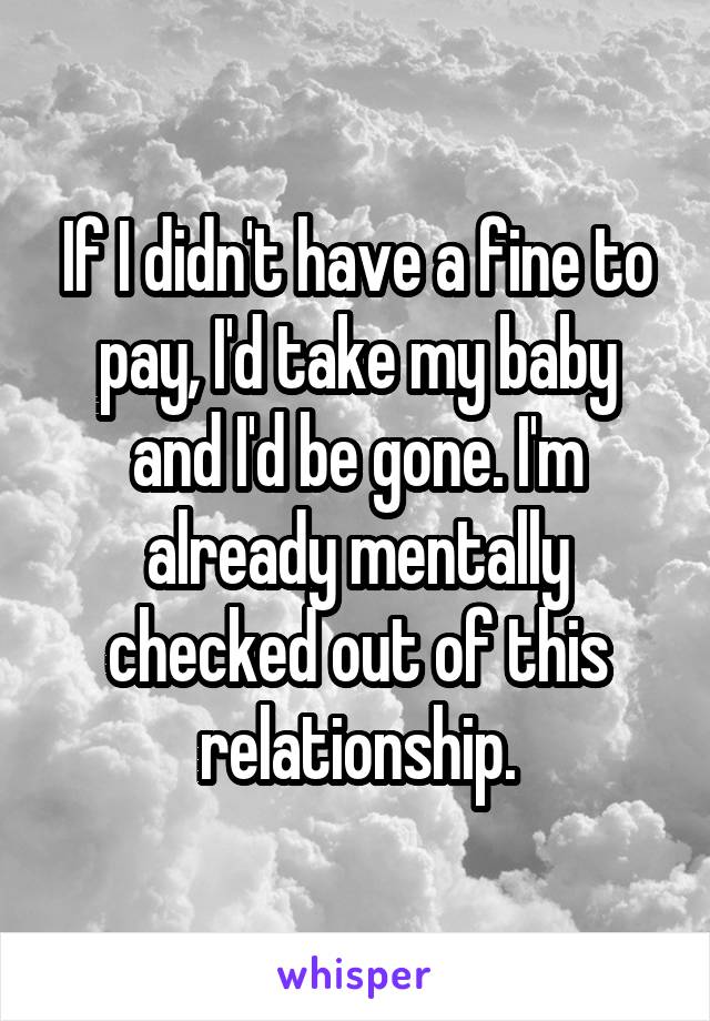 If I didn't have a fine to pay, I'd take my baby and I'd be gone. I'm already mentally checked out of this relationship.