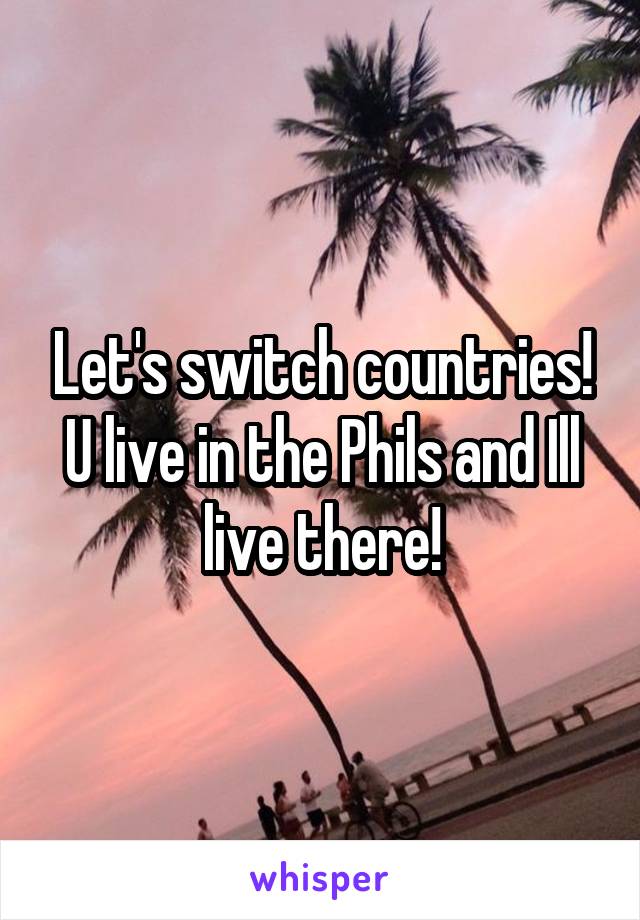 Let's switch countries! U live in the Phils and Ill live there!