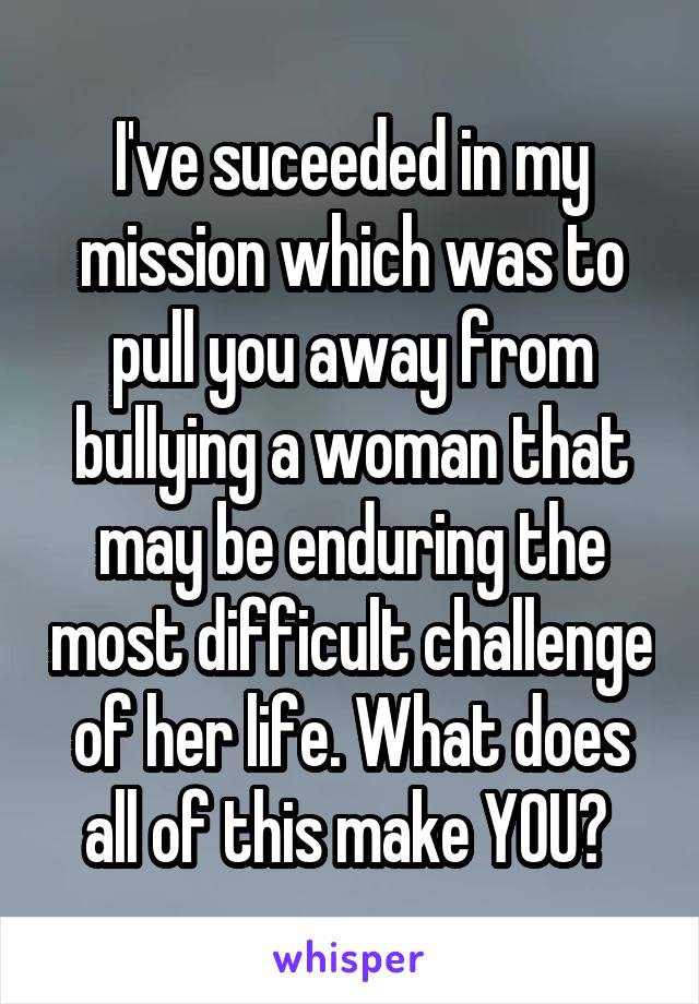 I've suceeded in my mission which was to pull you away from bullying a woman that may be enduring the most difficult challenge of her life. What does all of this make YOU? 