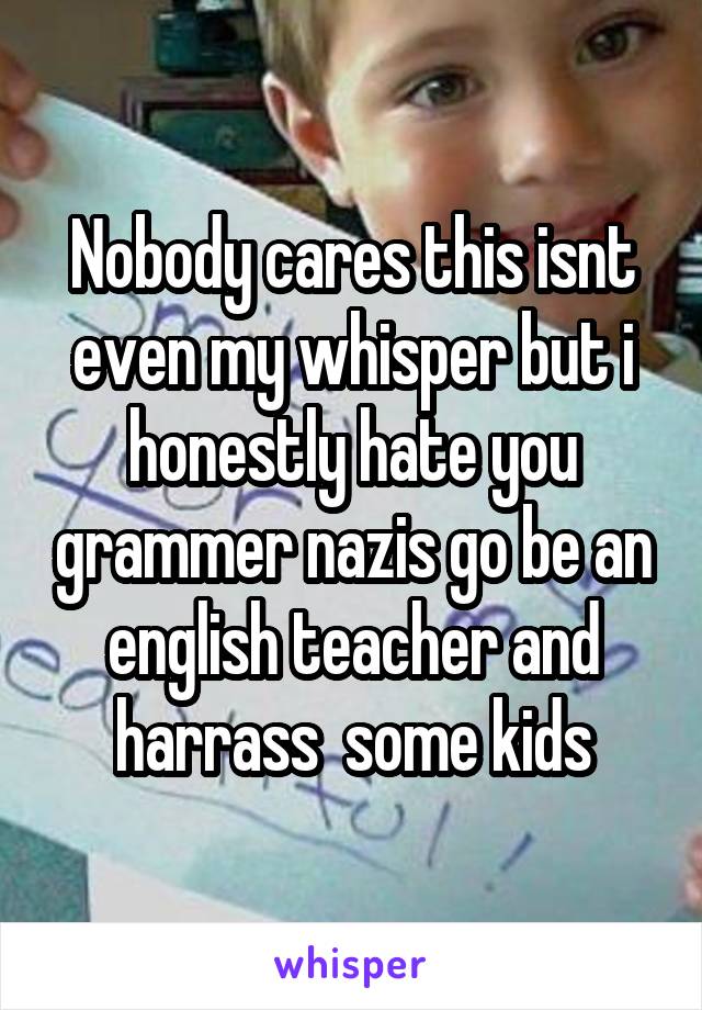 Nobody cares this isnt even my whisper but i honestly hate you grammer nazis go be an english teacher and harrass  some kids