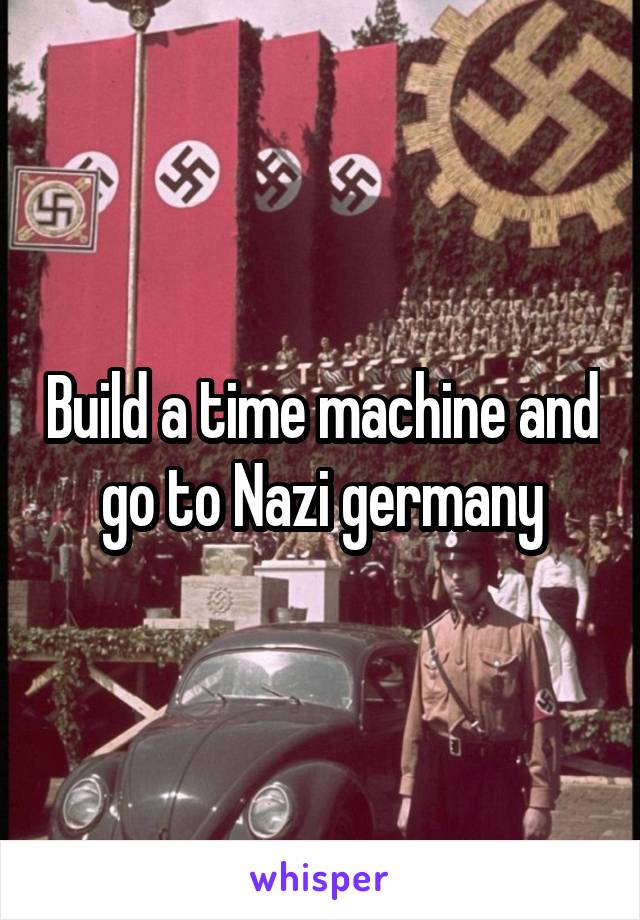 Build a time machine and go to Nazi germany