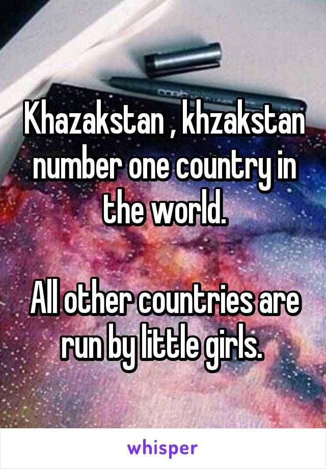 Khazakstan , khzakstan number one country in the world.

All other countries are run by little girls. 
