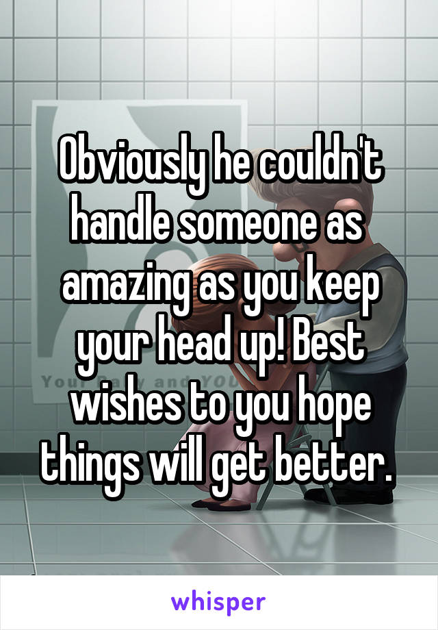 Obviously he couldn't handle someone as  amazing as you keep your head up! Best wishes to you hope things will get better. 