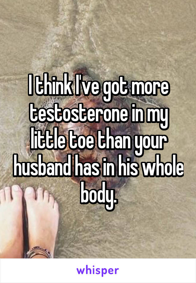 I think I've got more testosterone in my little toe than your husband has in his whole body.