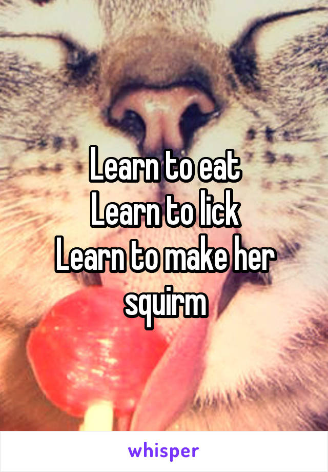 Learn to eat
Learn to lick
Learn to make her squirm