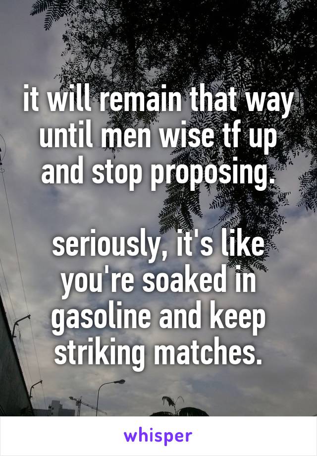 it will remain that way until men wise tf up and stop proposing.

seriously, it's like you're soaked in gasoline and keep striking matches.