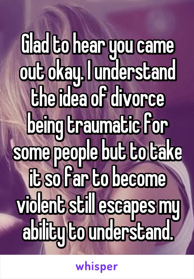 Glad to hear you came out okay. I understand the idea of divorce being traumatic for some people but to take it so far to become violent still escapes my ability to understand.