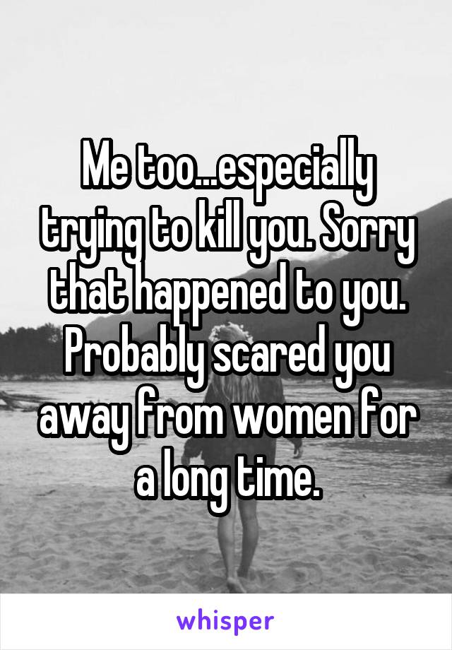 Me too...especially trying to kill you. Sorry that happened to you. Probably scared you away from women for a long time.