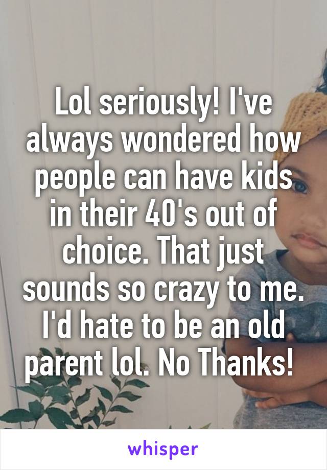 Lol seriously! I've always wondered how people can have kids in their 40's out of choice. That just sounds so crazy to me. I'd hate to be an old parent lol. No Thanks! 