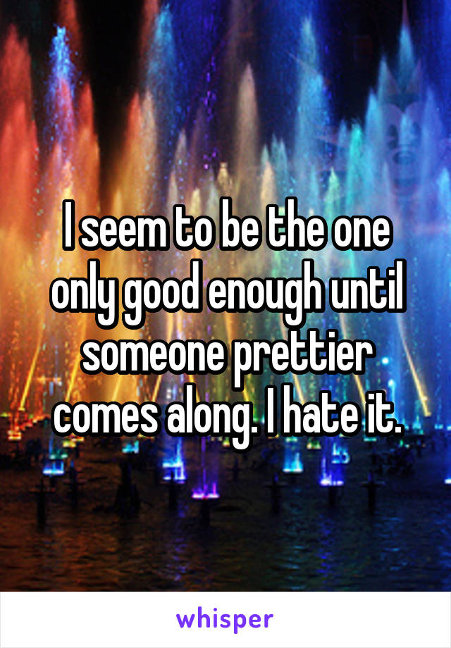I seem to be the one only good enough until someone prettier comes along. I hate it.