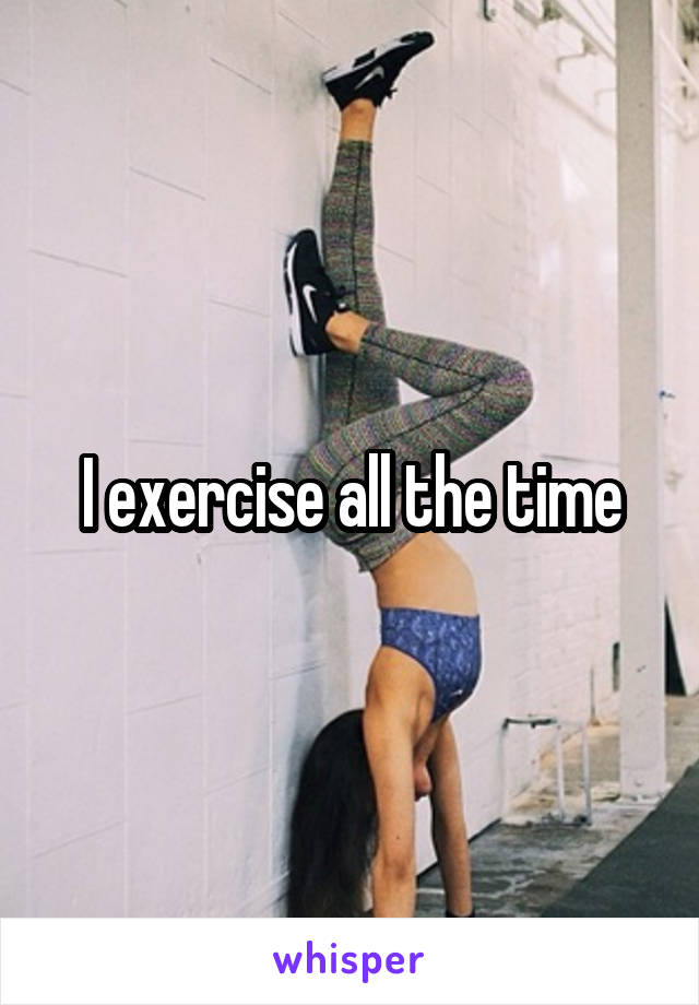 I exercise all the time