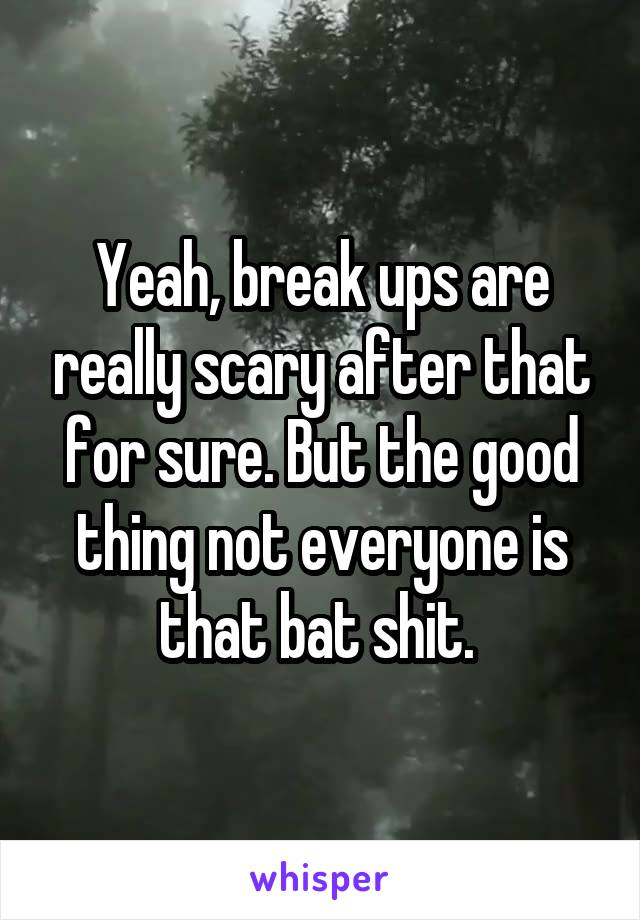 Yeah, break ups are really scary after that for sure. But the good thing not everyone is that bat shit. 