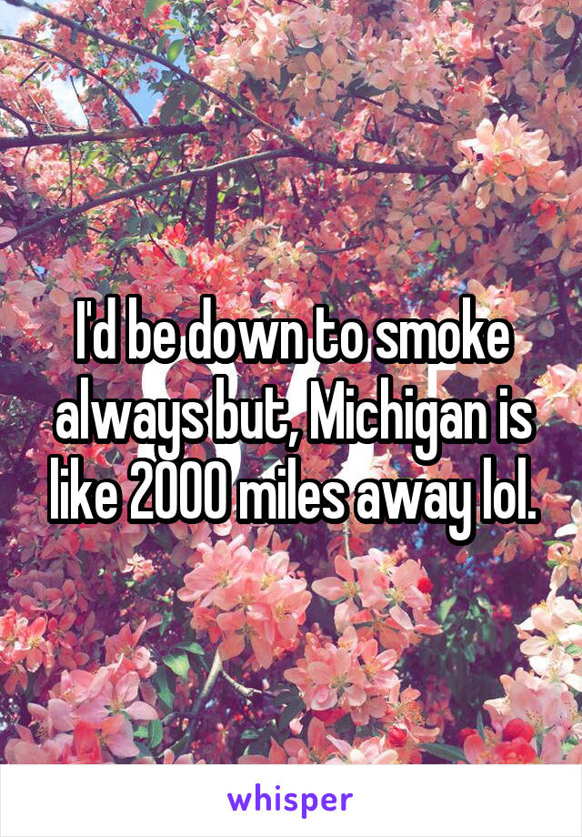I'd be down to smoke always but, Michigan is like 2000 miles away lol.