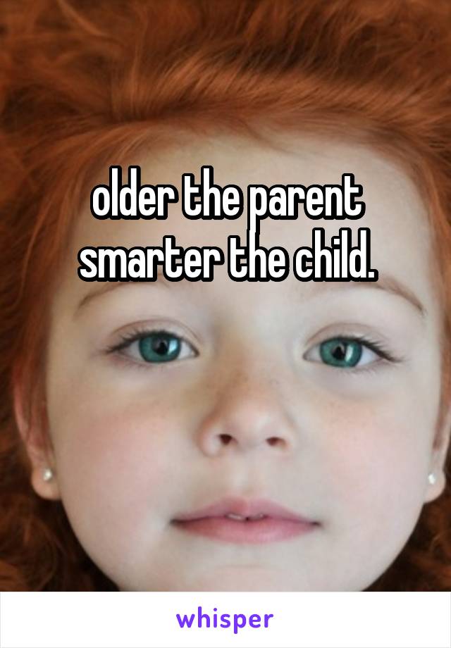 older the parent smarter the child.


