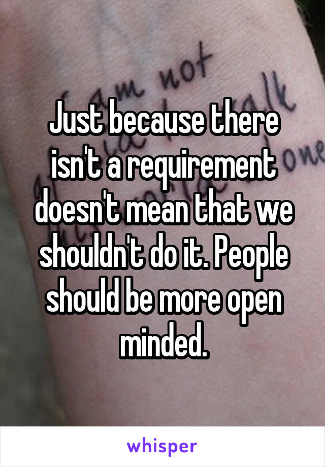 Just because there isn't a requirement doesn't mean that we shouldn't do it. People should be more open minded.