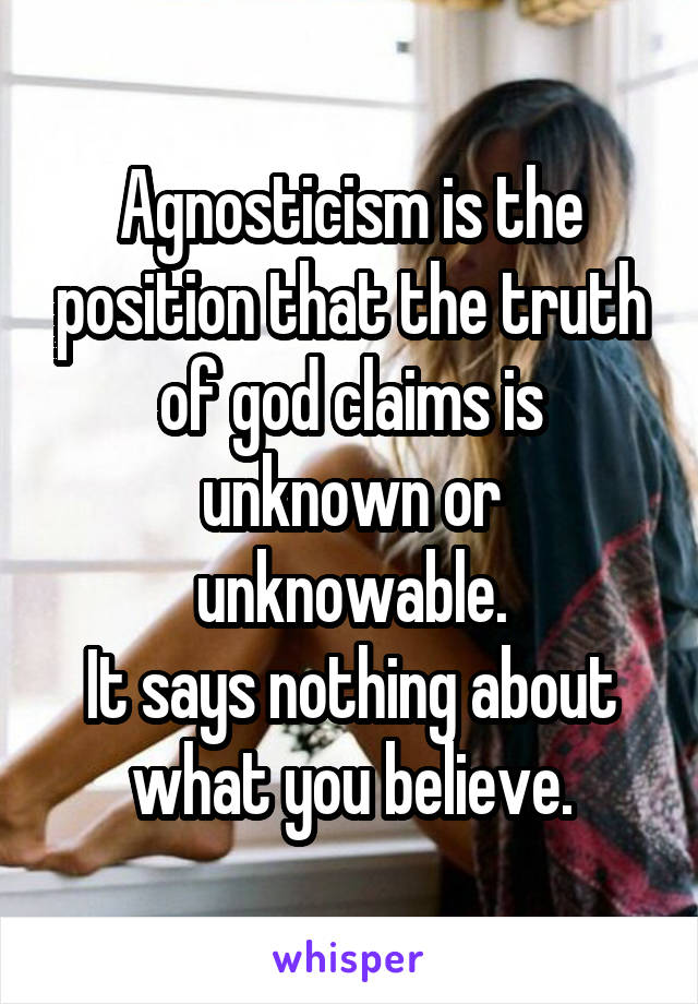 Agnosticism is the position that the truth of god claims is unknown or unknowable.
It says nothing about what you believe.