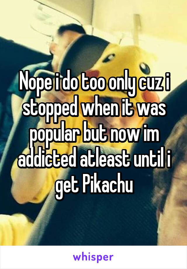 Nope i do too only cuz i stopped when it was popular but now im addicted atleast until i get Pikachu