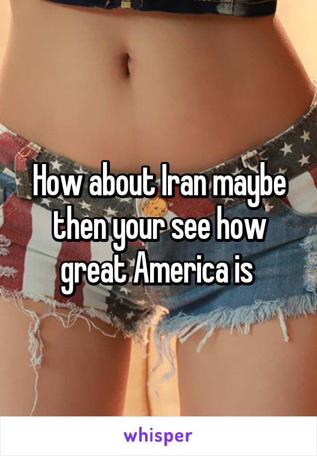 How about Iran maybe then your see how great America is 