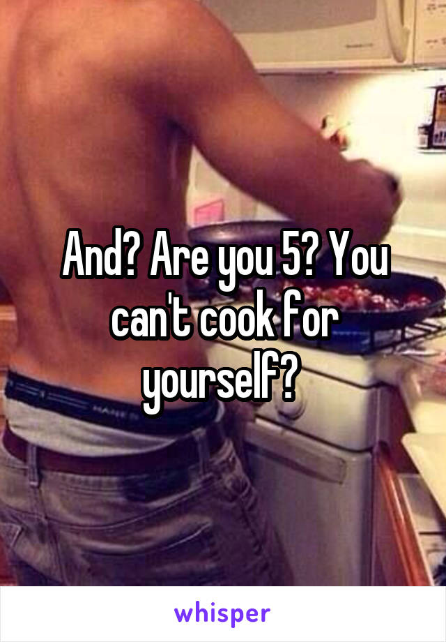 And? Are you 5? You can't cook for yourself? 