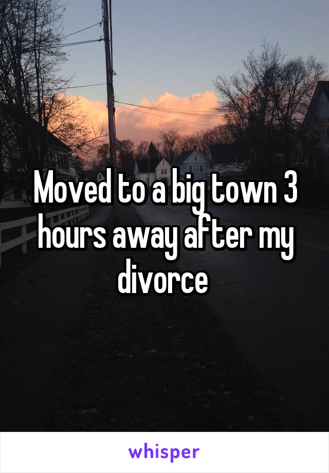 Moved to a big town 3 hours away after my divorce 